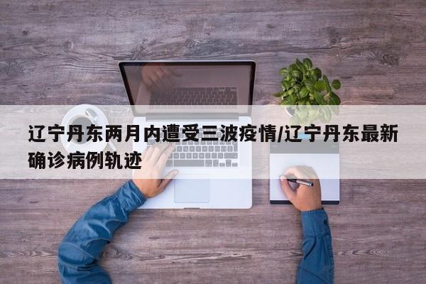 辽宁丹东两月内遭受三波疫情/辽宁丹东最新确诊病例轨迹