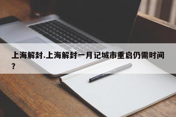 上海解封.上海解封一月记城市重启仍需时间?