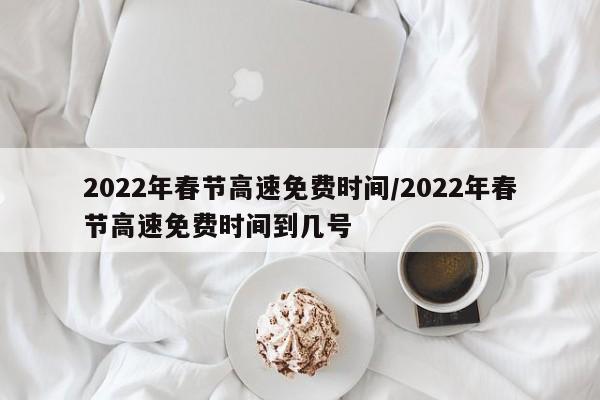 2022年春节高速免费时间/2022年春节高速免费时间到几号
